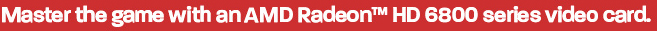 Master the game with an AMD Radeon(TM) HD 6800 series video card.